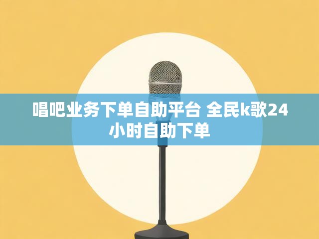 唱吧业务下单自助平台 全民k歌24小时自助下单