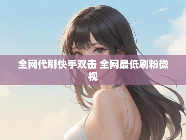 全网代刷快手双击 全网最低刷粉微视