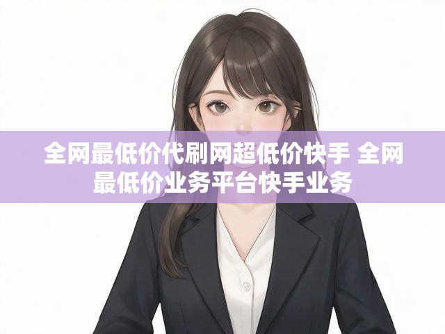 全网最低价代刷网超低价快手 全网最低价业务平台快手业务