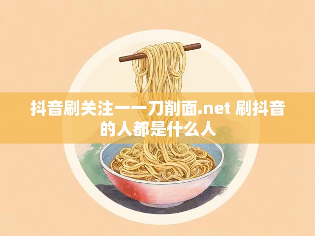 抖音刷关注一一刀削面.net 刷抖音的人都是什么人