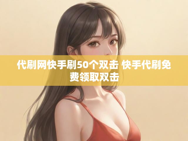代刷网快手刷50个双击 快手代刷免费领取双击