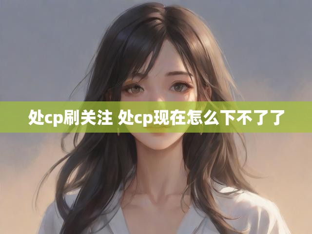 处cp刷关注 处cp现在怎么下不了了
