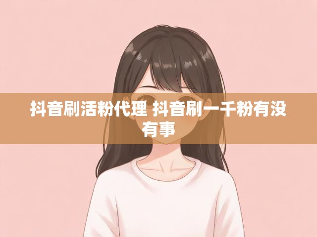 抖音刷活粉代理 抖音刷一千粉有没有事