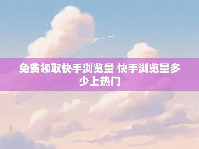 免费领取快手浏览量 快手浏览量多少上热门