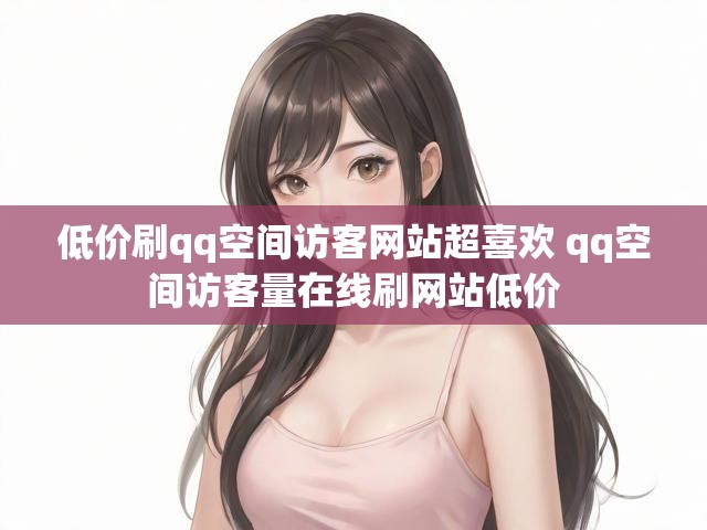 低价刷qq空间访客网站超喜欢 qq空间访客量在线刷网站低价