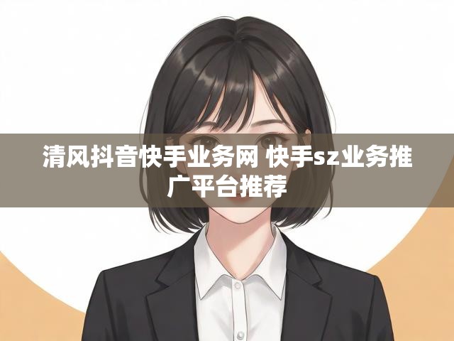 清风抖音快手业务网 快手sz业务推广平台推荐