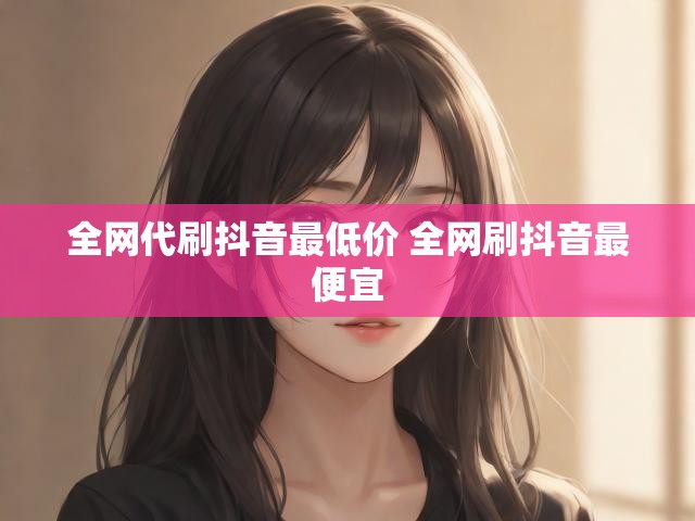 全网代刷抖音最低价 全网刷抖音最便宜