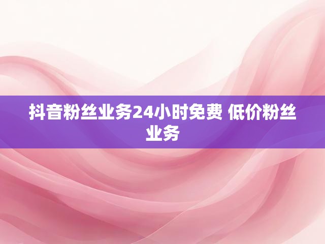 抖音粉丝业务24小时免费 低价粉丝业务