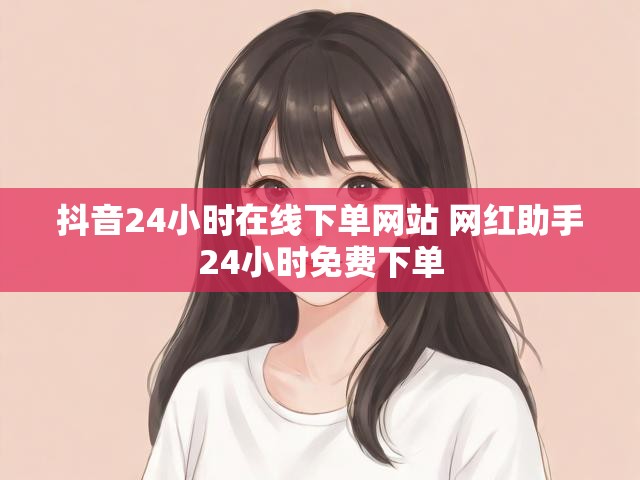 抖音24小时在线下单网站 网红助手24小时免费下单