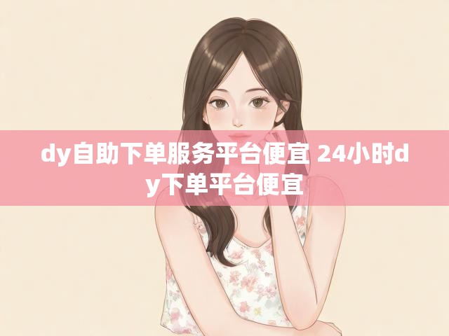 dy自助下单服务平台便宜 24小时dy下单平台便宜