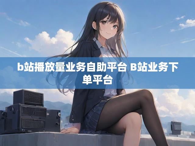 b站播放量业务自助平台 B站业务下单平台