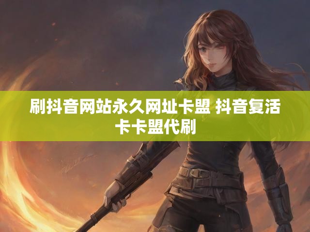 刷抖音网站永久网址卡盟 抖音复活卡卡盟代刷