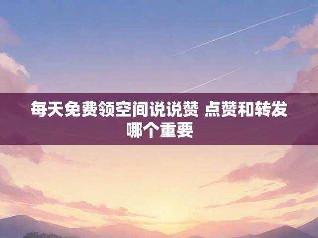 每天免费领空间说说赞 点赞和转发哪个重要