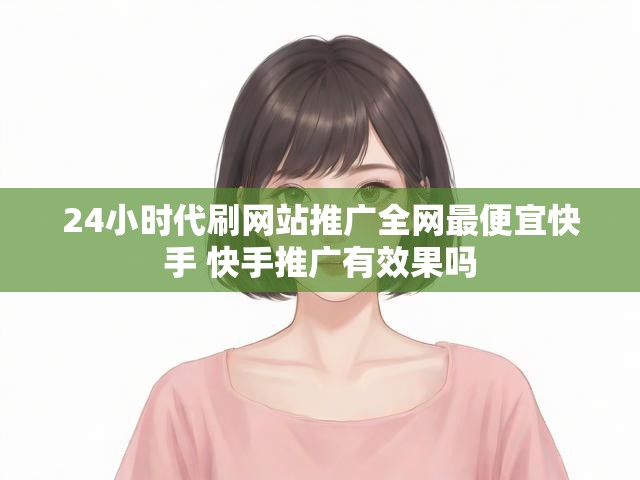 24小时代刷网站推广全网最便宜快手 快手推广有效果吗