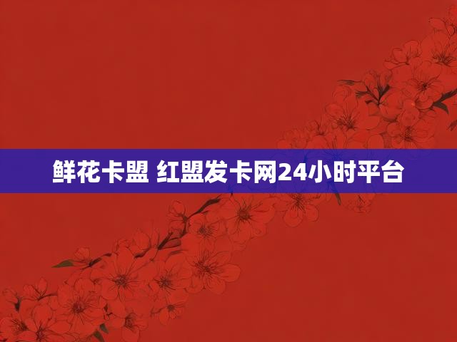 鲜花卡盟 红盟发卡网24小时平台