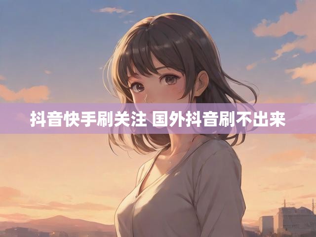抖音快手刷关注 国外抖音刷不出来