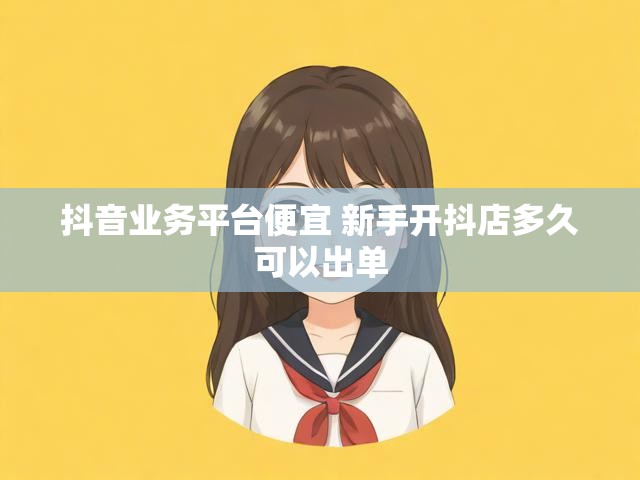 抖音业务平台便宜 新手开抖店多久可以出单