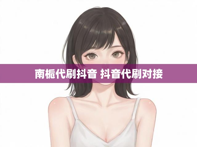 南栀代刷抖音 抖音代刷对接