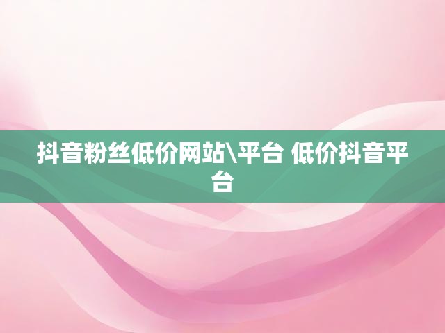 抖音粉丝低价网站\平台 低价抖音平台