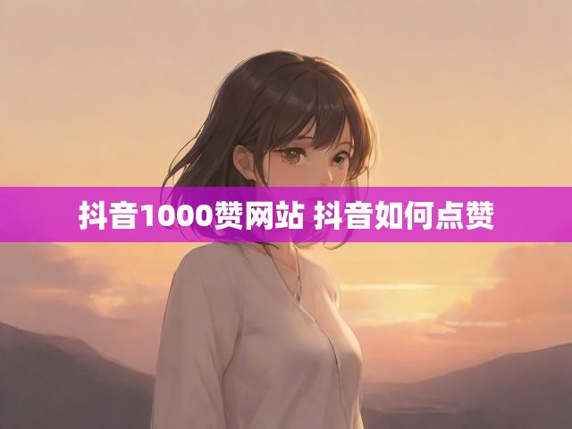 抖音1000赞网站 抖音如何点赞