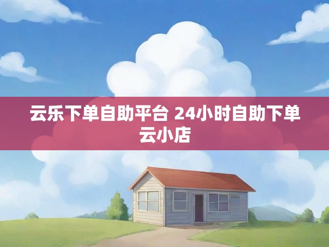云乐下单自助平台 24小时自助下单云小店