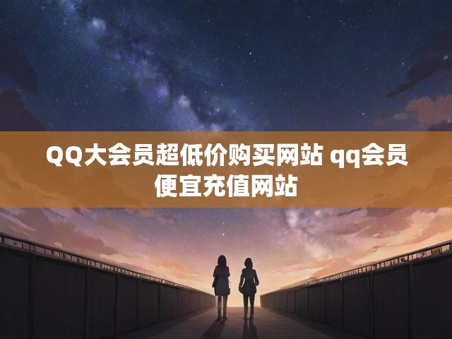 QQ大会员超低价购买网站 qq会员便宜充值网站