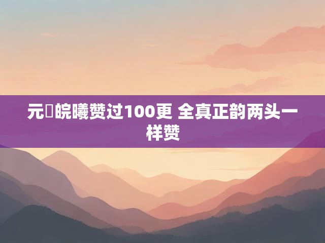 元気皖曦赞过100更 全真正韵两头一样赞