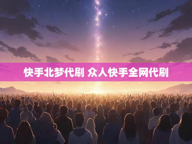 快手北梦代刷 众人快手全网代刷