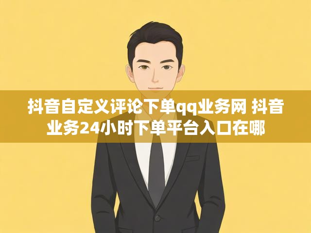 抖音自定义评论下单qq业务网 抖音业务24小时下单平台入口在哪