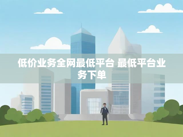 低价业务全网最低平台 最低平台业务下单