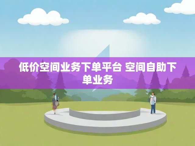 低价空间业务下单平台 空间自助下单业务