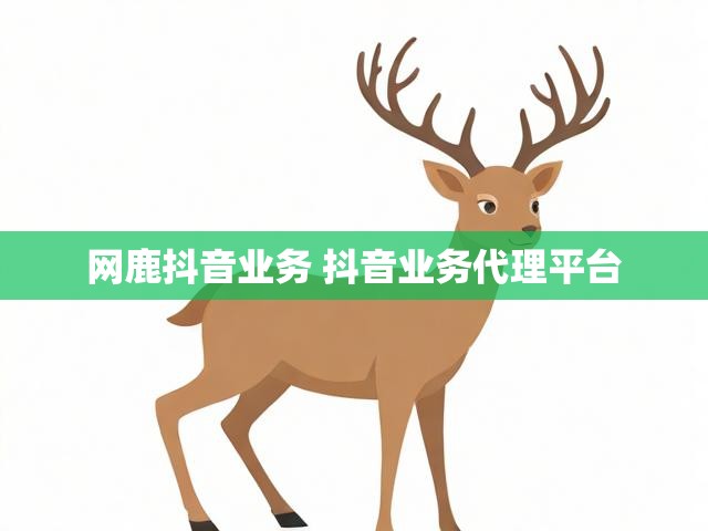 网鹿抖音业务 抖音业务代理平台