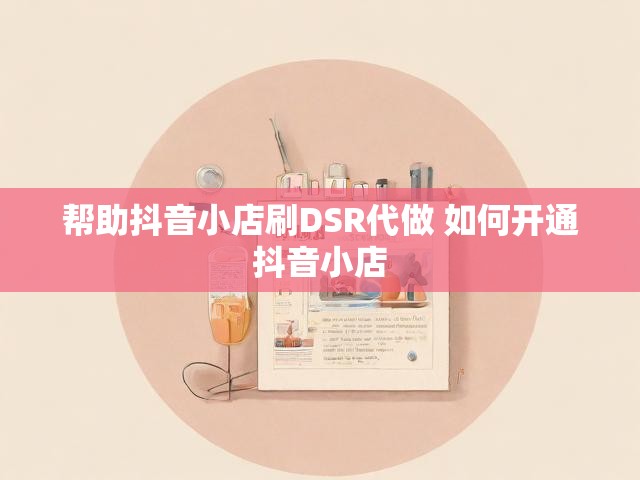 帮助抖音小店刷DSR代做 如何开通抖音小店